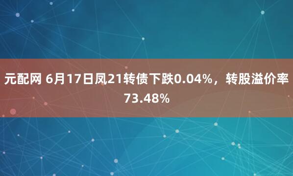 元配网 6月17日凤21转债下跌0.04%，转股溢价率73.48%