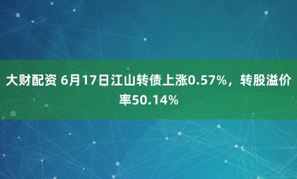 大财配资 6月17日江山转债上涨0.57%，转股溢价率50.14%