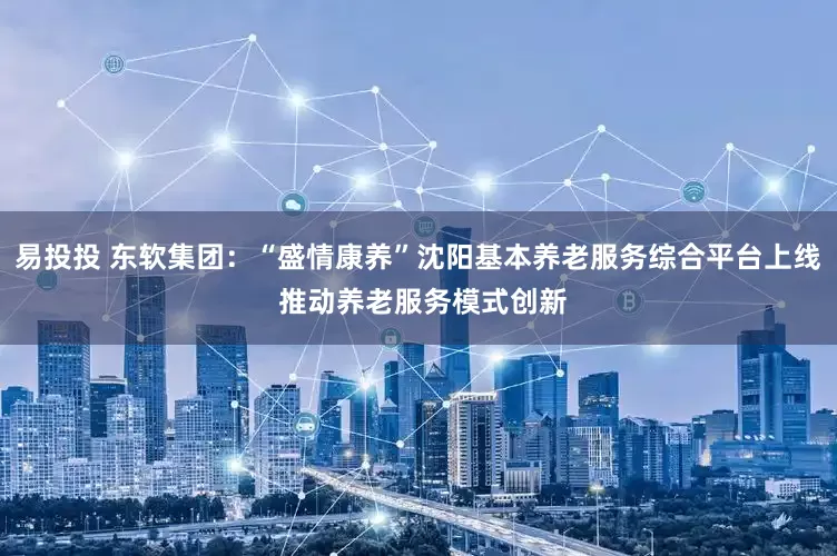 易投投 东软集团：“盛情康养”沈阳基本养老服务综合平台上线 推动养老服务模式创新
