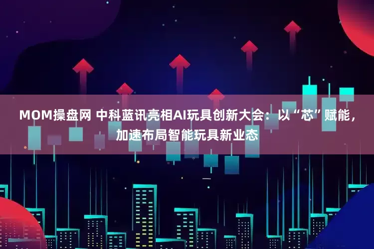 MOM操盘网 中科蓝讯亮相AI玩具创新大会：以“芯”赋能，加速布局智能玩具新业态