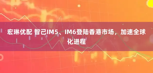 宏琳优配 智己IM5、IM6登陆香港市场，加速全球化进程