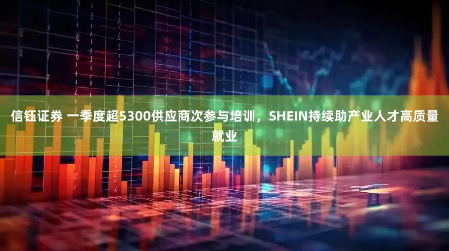 信钰证券 一季度超5300供应商次参与培训，SHEIN持续助产业人才高质量就业