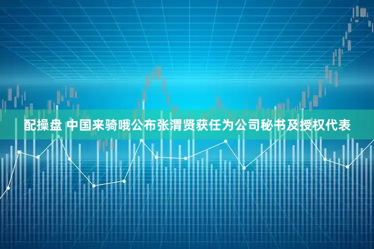 配操盘 中国来骑哦公布张渭贤获任为公司秘书及授权代表