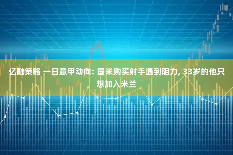 亿融策略 一日意甲动向: 国米购买射手遇到阻力, 33岁的他只想加入米兰
