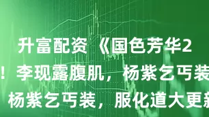 升富配资 《国色芳华2》亮眼官宣！李现露腹肌，杨紫乞丐装，服化道大更新