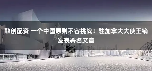 融创配资 一个中国原则不容挑战！驻加拿大大使王镝发表署名文章