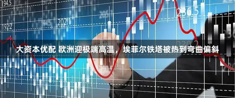 大资本优配 欧洲迎极端高温，埃菲尔铁塔被热到弯曲偏斜