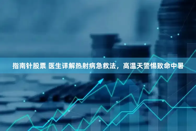 指南针股票 医生详解热射病急救法，高温天警惕致命中暑