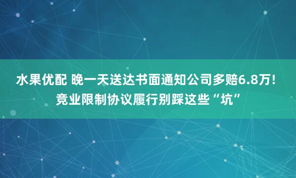 水果优配 晚一天送达书面通知公司多赔6.8万! 竞业限制协议履行别踩这些“坑”