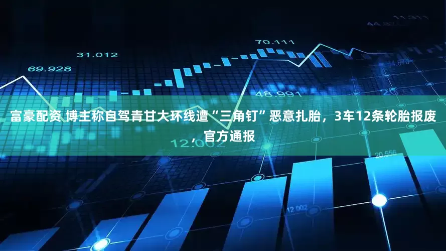 富豪配资 博主称自驾青甘大环线遭“三角钉”恶意扎胎，3车12条轮胎报废，官方通报