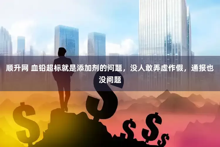 顺升网 血铅超标就是添加剂的问题，没人敢弄虚作假，通报也没问题