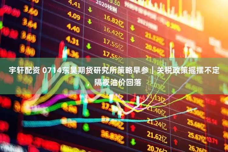 宇轩配资 0714东吴期货研究所策略早参｜关税政策摇摆不定，隔夜油价回落