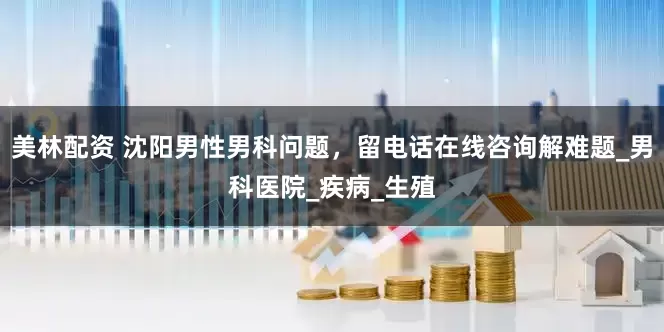 美林配资 沈阳男性男科问题，留电话在线咨询解难题_男科医院_疾病_生殖