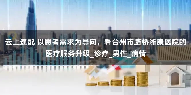 云上速配 以患者需求为导向，看台州市路桥浙康医院的医疗服务升级_诊疗_男性_病情