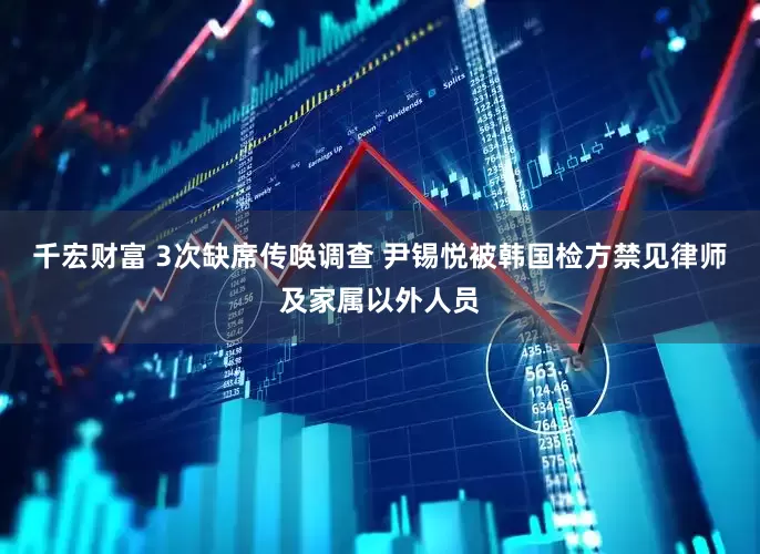 千宏财富 3次缺席传唤调查 尹锡悦被韩国检方禁见律师及家属以外人员