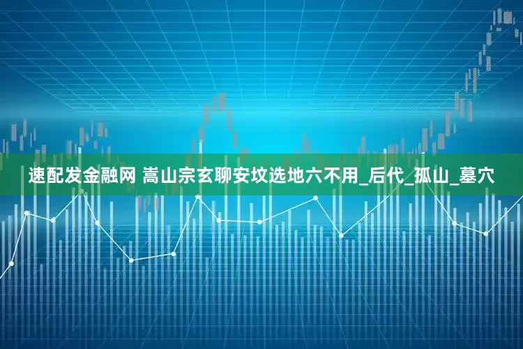 速配发金融网 嵩山宗玄聊安坟选地六不用_后代_孤山_墓穴