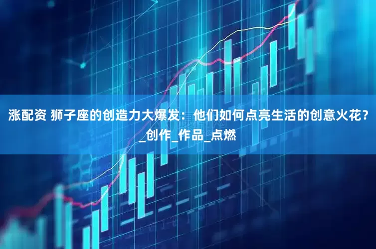 涨配资 狮子座的创造力大爆发：他们如何点亮生活的创意火花？_创作_作品_点燃
