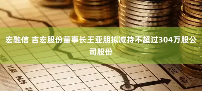 宏融信 吉宏股份董事长王亚朋拟减持不超过304万股公司股份