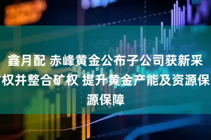鑫月配 赤峰黄金公布子公司获新采矿权并整合矿权 提升黄金产能及资源保障