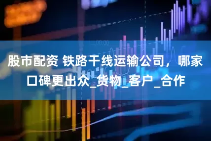 股市配资 铁路干线运输公司，哪家口碑更出众_货物_客户_合作