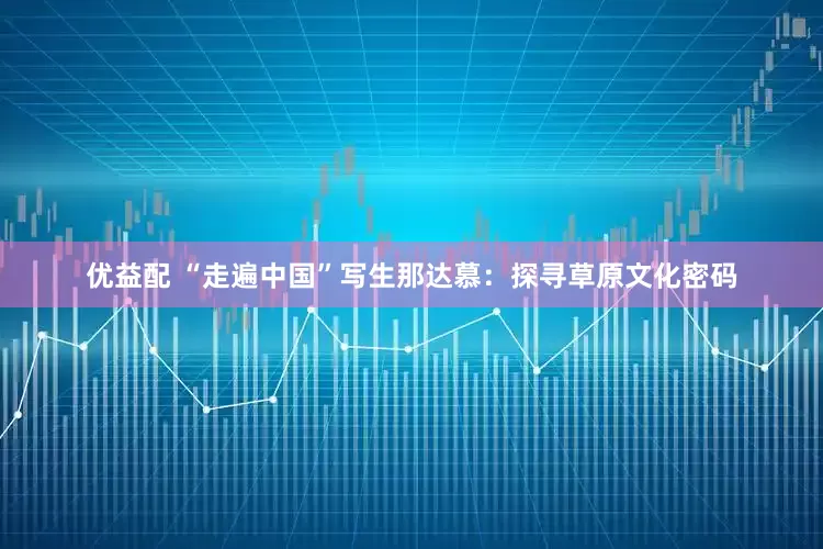 优益配 “走遍中国”写生那达慕：探寻草原文化密码