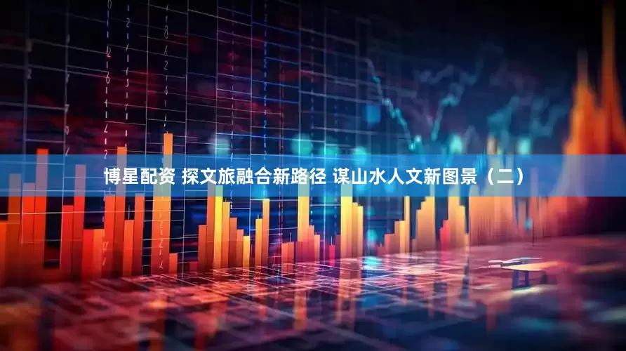 博星配资 探文旅融合新路径 谋山水人文新图景（二）