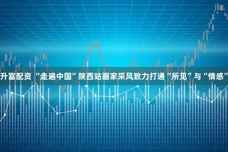 升富配资 “走遍中国”陕西站画家采风致力打通“所见”与“情感”
