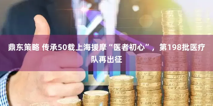 鼎东策略 传承50载上海援摩“医者初心”，第198批医疗队再出征