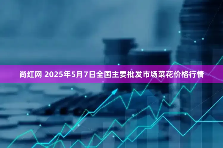 尚红网 2025年5月7日全国主要批发市场菜花价格行情