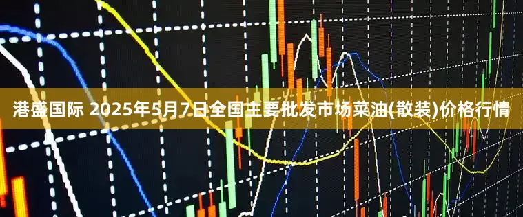 港盛国际 2025年5月7日全国主要批发市场菜油(散装)价格行情