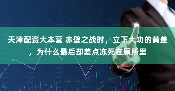 天津配资大本营 赤壁之战时,立下大功的黄盖,为什么最后却差点冻死在厕所里