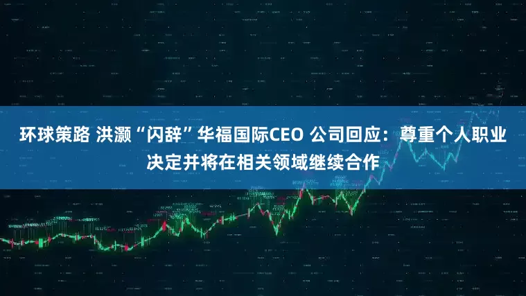 环球策路 洪灏“闪辞”华福国际CEO 公司回应：尊重个人职业决定并将在相关领域继续合作