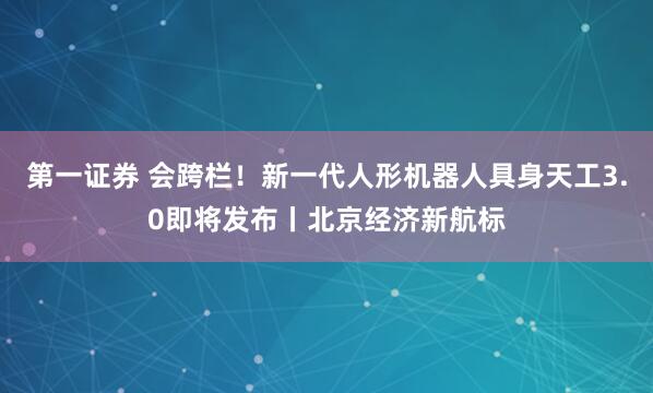 第一证券 会跨栏！新一代人形机器人具身天工3.0即将发布丨北京经济新航标