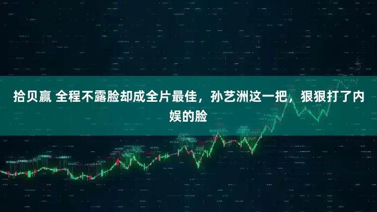 拾贝赢 全程不露脸却成全片最佳，孙艺洲这一把，狠狠打了内娱的脸