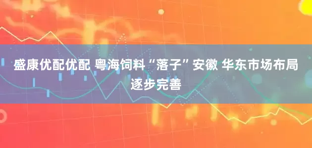盛康优配优配 粤海饲料“落子”安徽 华东市场布局逐步完善