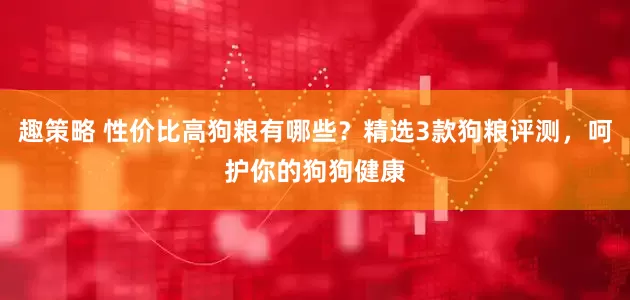 趣策略 性价比高狗粮有哪些？精选3款狗粮评测，呵护你的狗狗健康