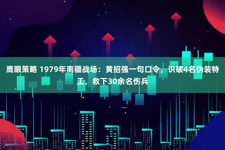 鹰眼策略 1979年南疆战场：黄招强一句口令，识破4名伪装特工，救下30余名伤兵