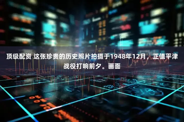顶级配资 这张珍贵的历史照片拍摄于1948年12月,正值平津战役打响前夕。画面