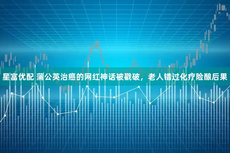 星富优配 蒲公英治癌的网红神话被戳破，老人错过化疗险酿后果