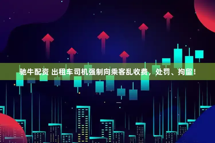 驰牛配资 出租车司机强制向乘客乱收费，处罚、拘留！